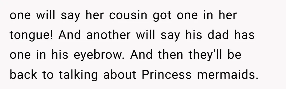 one will say her cousin got one in her tongue! And another will say his dad has one in his eyebrow. And then they'll be back to talking about Princess...