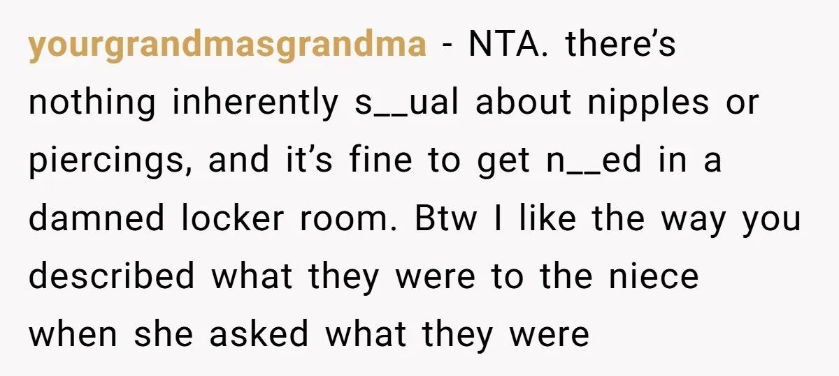 yourgrandmasgrandma − NTA. there’s nothing inherently s__ual about nipples or piercings, and it’s fine to get n__ed in a damned locker room. Btw I like the way you described what...