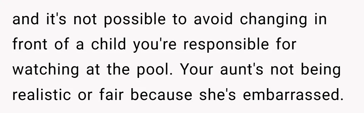 and it's not possible to avoid changing in front of a child you're responsible for watching at the pool. Your aunt's not being realistic or fair because she's embarrassed.