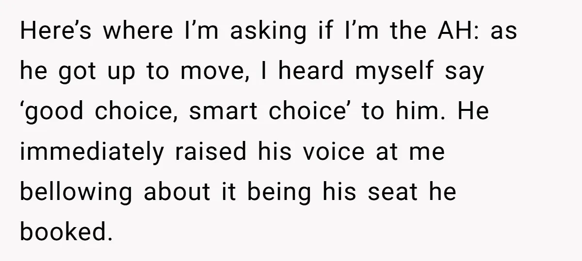 Here’s where I’m asking if I’m the AH: as he got up to move, I heard myself say ‘good choice, smart choice’ to him. He immediately raised his voice at...