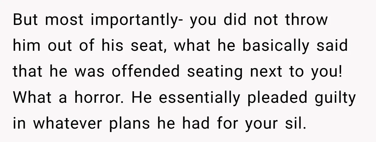 But most importantly- you did not throw him out of his seat, what he basically said that he was offended seating next to you! What a horror. He essentially pleaded...