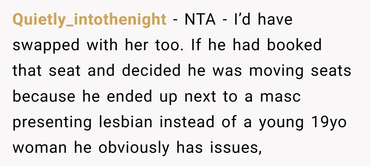 Quietly_intothenight − NTA - I’d have swapped with her too. If he had booked that seat and decided he was moving seats because he ended up next to a masc...