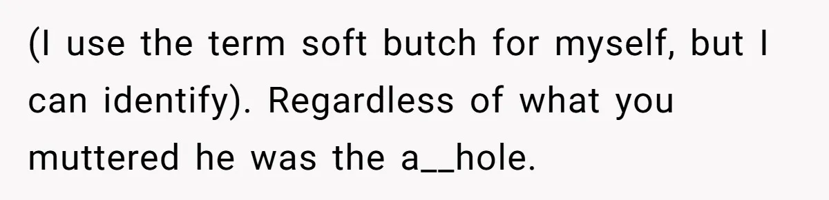 (I use the term soft butch for myself, but I can identify). Regardless of what you muttered he was the a__hole.
