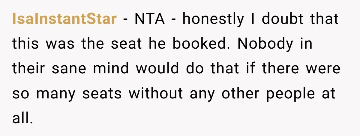 IsaInstantStar − NTA - honestly I doubt that this was the seat he booked. Nobody in their sane mind would do that if there were so many seats without any...