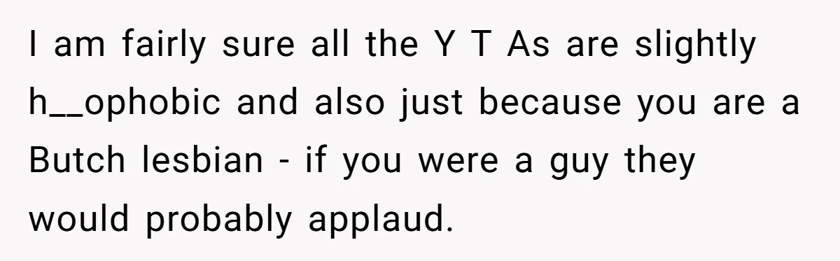 I am fairly sure all the Y T As are slightly h__ophobic and also just because you are a Butch lesbian - if you were a guy they would probably...