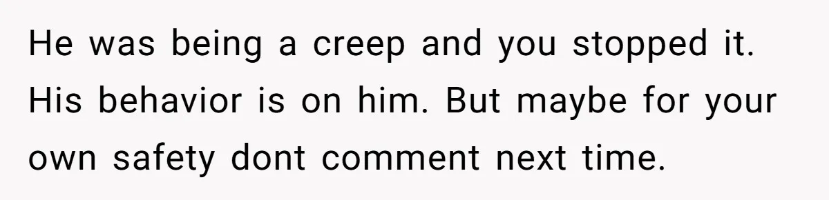 He was being a creep and you stopped it. His behavior is on him. But maybe for your own safety dont comment next time.