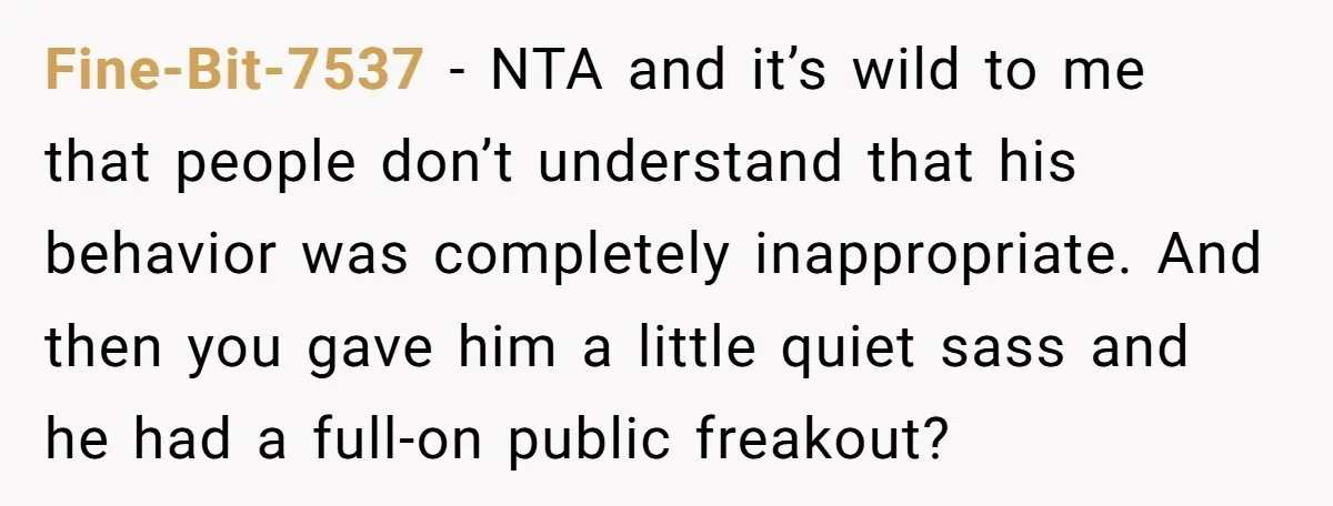 Fine-Bit-7537 − NTA and it’s wild to me that people don’t understand that his behavior was completely inappropriate. And then you gave him a little quiet sass and he had...