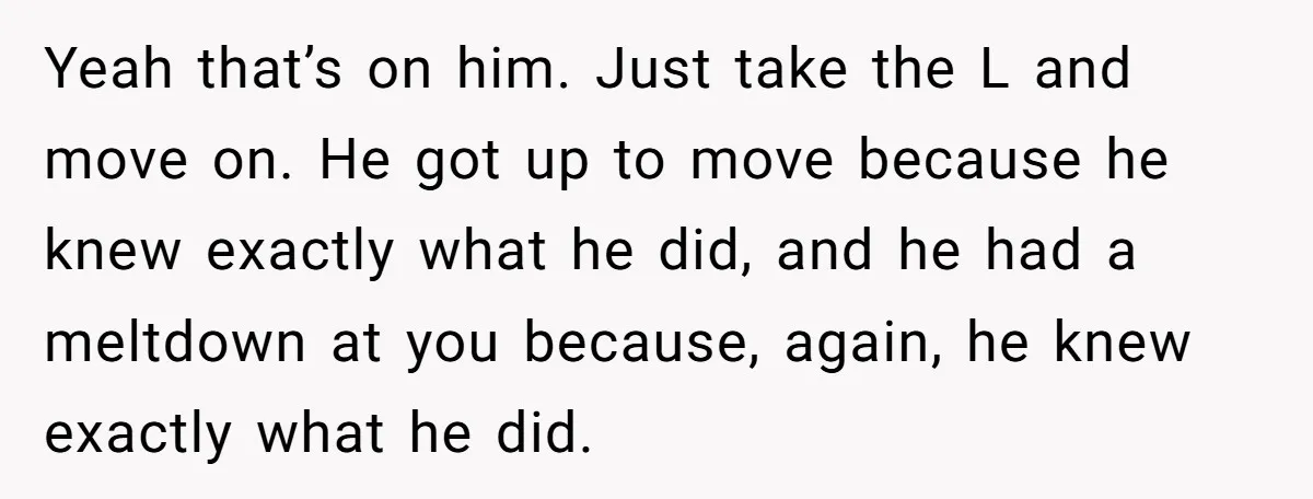 Yeah that’s on him. Just take the L and move on. He got up to move because he knew exactly what he did, and he had a meltdown at you...