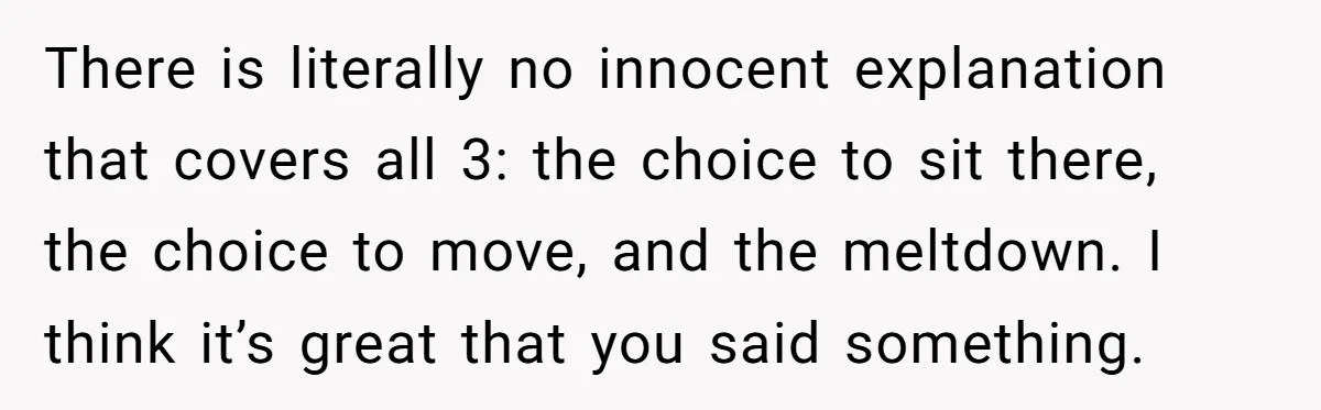 There is literally no innocent explanation that covers all 3: the choice to sit there, the choice to move, and the meltdown. I think it’s great that you said something.