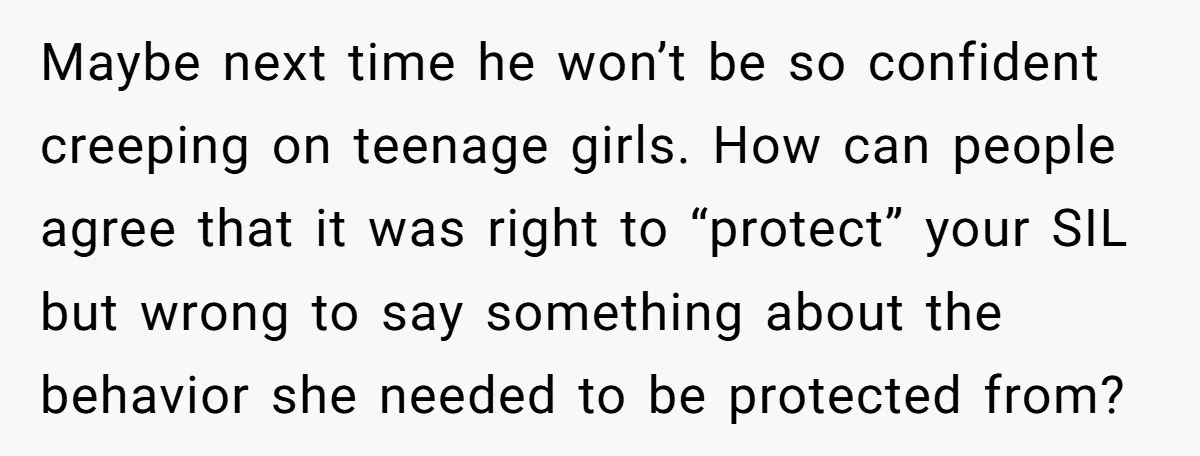 Maybe next time he won’t be so confident creeping on teenage girls. How can people agree that it was right to “protect” your SIL but wrong to say something about...