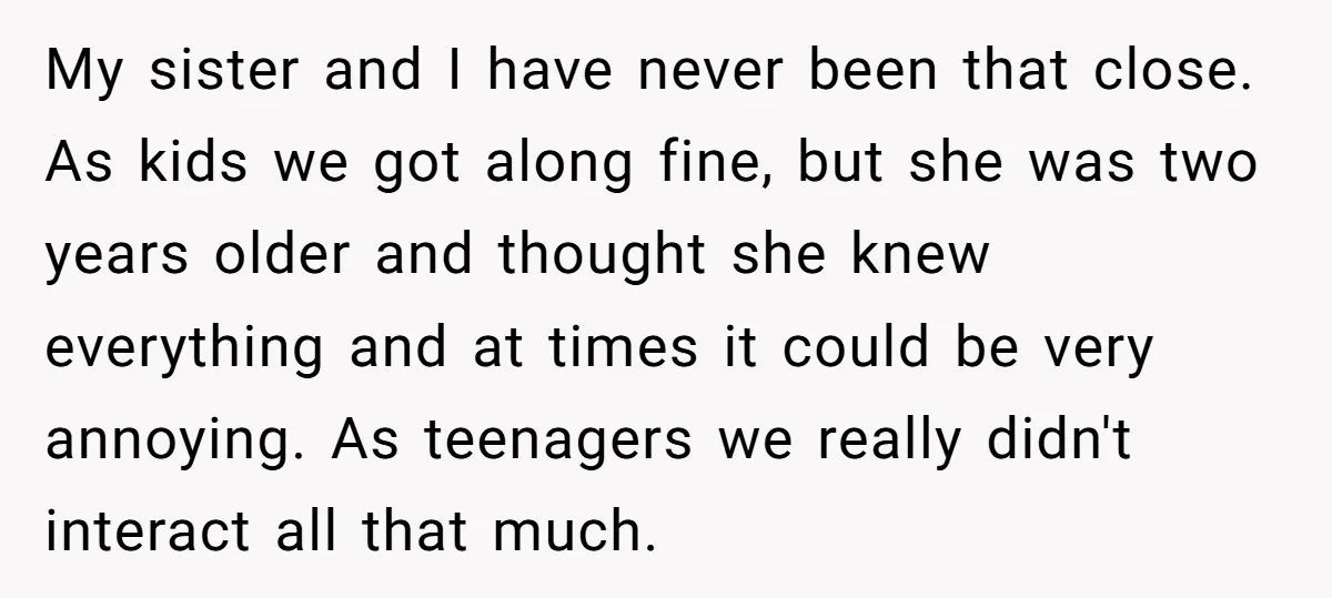 My sister and I have never been that close. As kids we got along fine, but she was two years older and thought she knew everything and at times it...