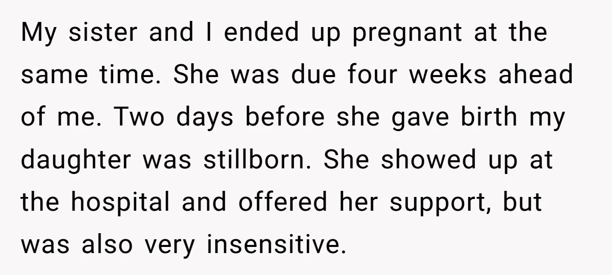 My sister and I ended up pregnant at the same time. She was due four weeks ahead of me. Two days before she gave birth my daughter was stillborn. She...