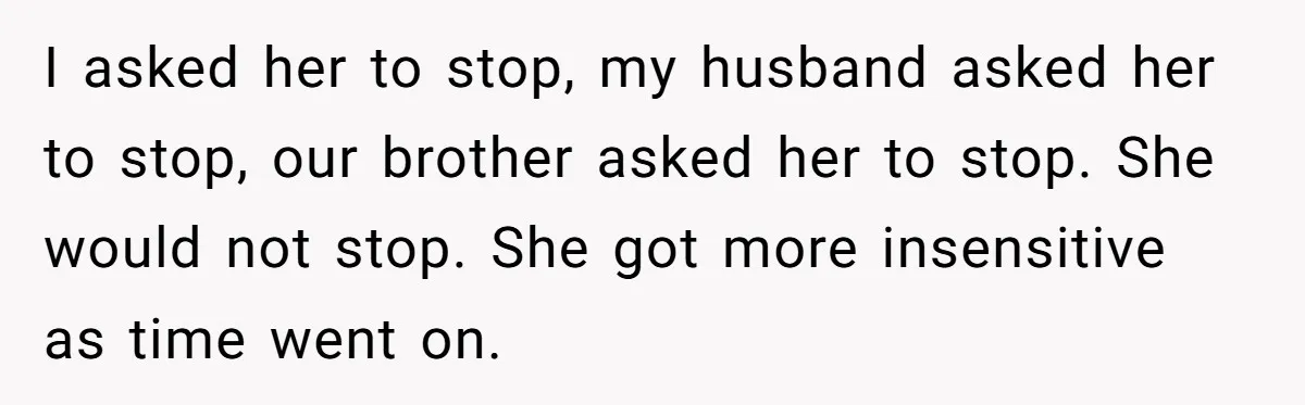 I asked her to stop, my husband asked her to stop, our brother asked her to stop. She would not stop. She got more insensitive as time went on.
