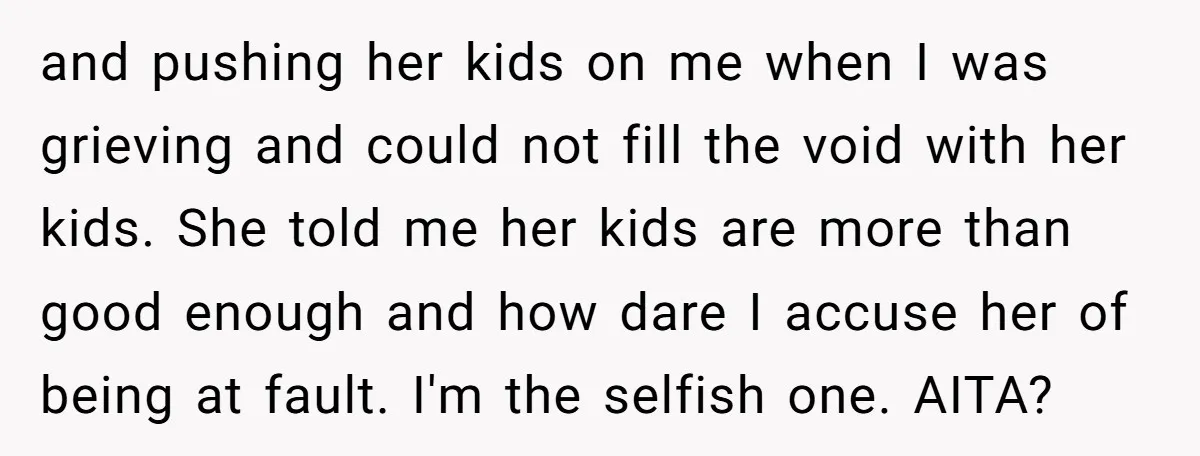 and pushing her kids on me when I was grieving and could not fill the void with her kids. She told me her kids are more than good enough and...