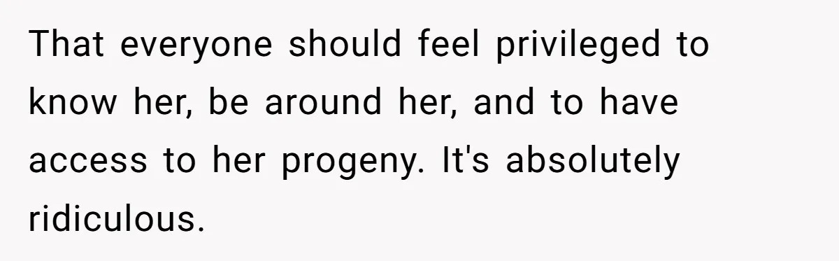 That everyone should feel privileged to know her, be around her, and to have access to her progeny. It's absolutely ridiculous.