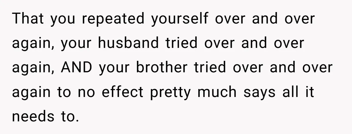 That you repeated yourself over and over again, your husband tried over and over again, AND your brother tried over and over again to no effect pretty much says all...