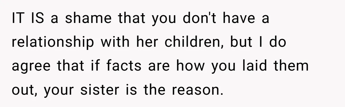 IT IS a shame that you don't have a relationship with her children, but I do agree that if facts are how you laid them out, your sister is the...