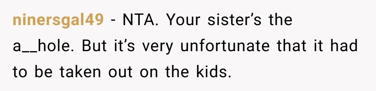 ninersgal49 − NTA. Your sister’s the a__hole. But it’s very unfortunate that it had to be taken out on the kids.