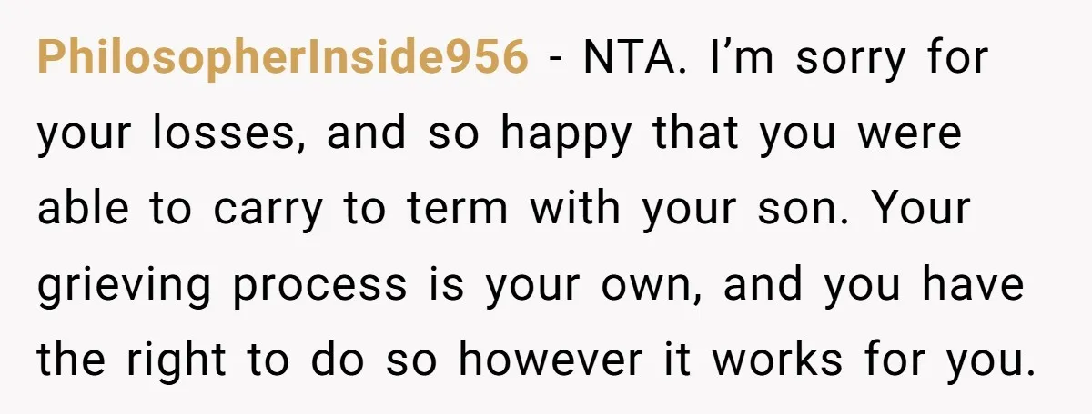 PhilosopherInside956 − NTA. I’m sorry for your losses, and so happy that you were able to carry to term with your son. Your grieving process is your own, and you...