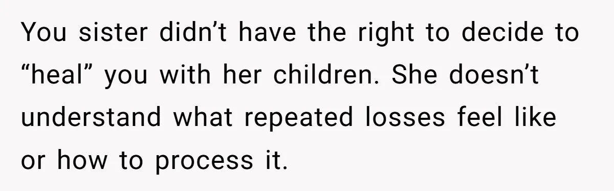 You sister didn’t have the right to decide to “heal” you with her children. She doesn’t understand what repeated losses feel like or how to process it.