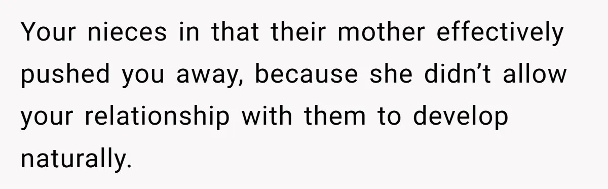 Your nieces in that their mother effectively pushed you away, because she didn’t allow your relationship with them to develop naturally.