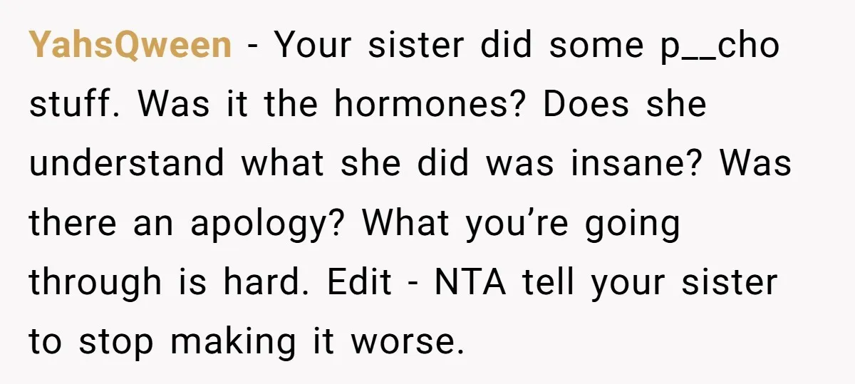 YahsQween − Your sister did some p__cho stuff. Was it the hormones? Does she understand what she did was insane? Was there an apology? What you’re going through is hard....