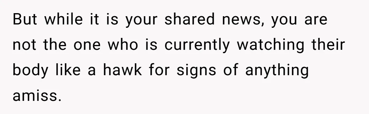 But while it is your shared news, you are not the one who is currently watching their body like a hawk for signs of anything amiss.