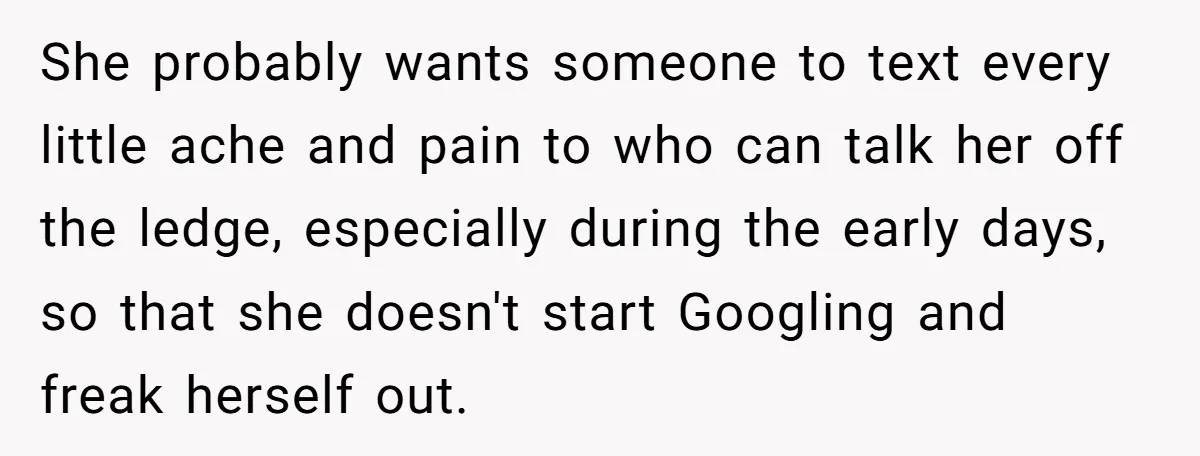 She probably wants someone to text every little ache and pain to who can talk her off the ledge, especially during the early days, so that she doesn't start Googling...