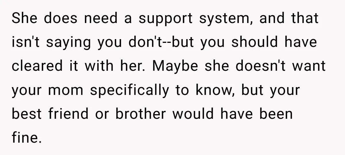 She does need a support system, and that isn't saying you don't--but you should have cleared it with her. Maybe she doesn't want your mom specifically to know, but your...
