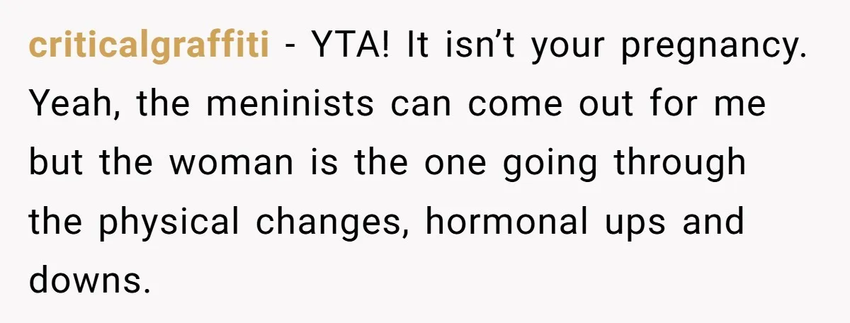 criticalgraffiti − YTA! It isn’t your pregnancy. Yeah, the meninists can come out for me but the woman is the one going through the physical changes, hormonal ups and downs.