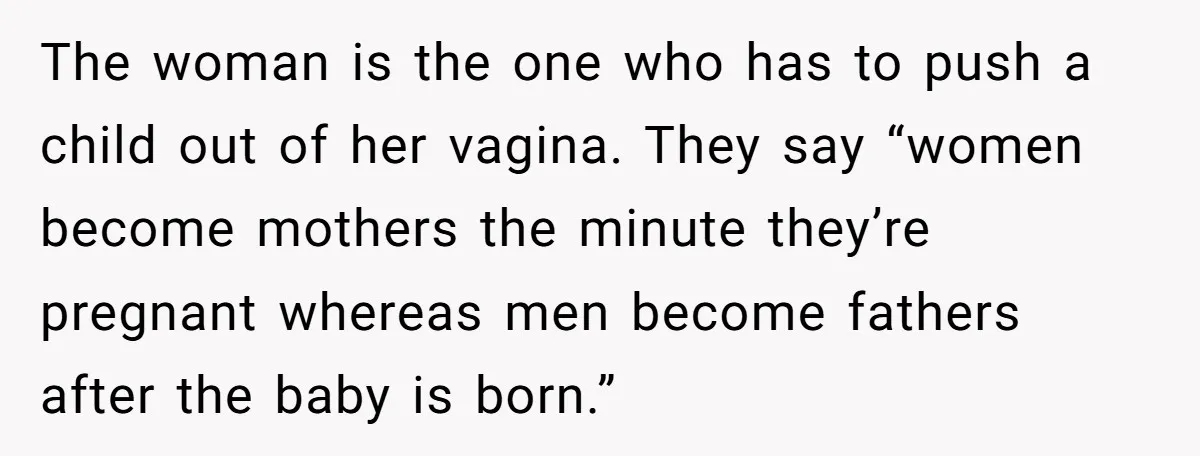 The woman is the one who has to push a child out of her vagina. They say “women become mothers the minute they’re pregnant whereas men become fathers after the...