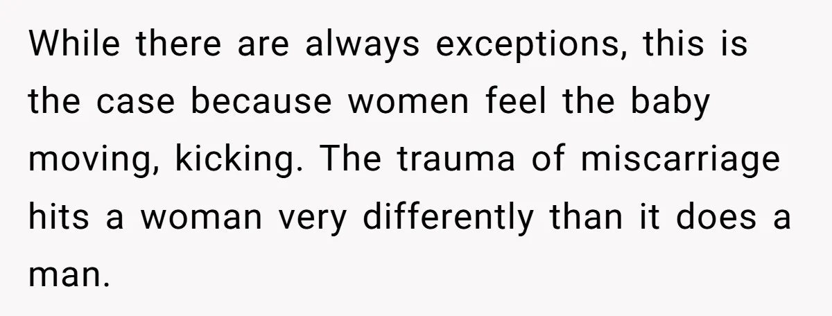 While there are always exceptions, this is the case because women feel the baby moving, kicking. The trauma of miscarriage hits a woman very differently than it does a man.
