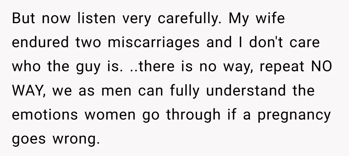 But now listen very carefully. My wife endured two miscarriages and I don't care who the guy is. ..there is no way, repeat NO WAY, we as men can fully...