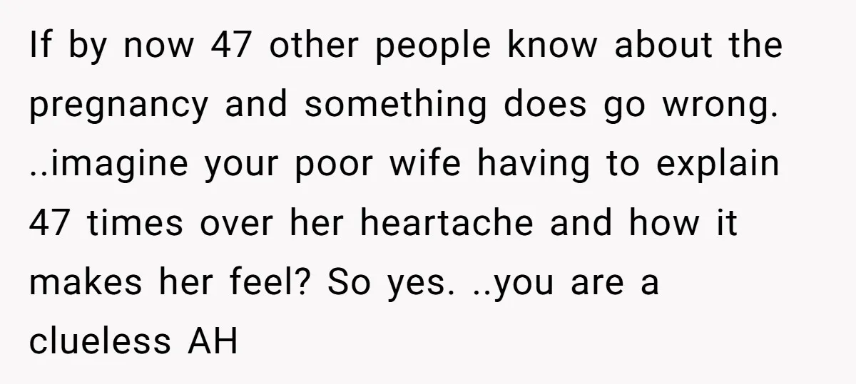 If by now 47 other people know about the pregnancy and something does go wrong. ..imagine your poor wife having to explain 47 times over her heartache and how it...