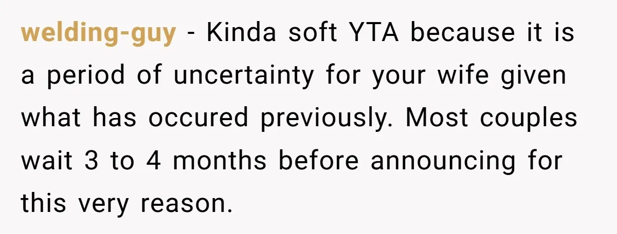 welding-guy − Kinda soft YTA because it is a period of uncertainty for your wife given what has occured previously. Most couples wait 3 to 4 months before announcing for...