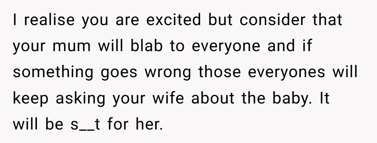 I realise you are excited but consider that your mum will blab to everyone and if something goes wrong those everyones will keep asking your wife about the baby. It...