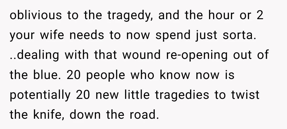 oblivious to the tragedy, and the hour or 2 your wife needs to now spend just sorta. ..dealing with that wound re-opening out of the blue. 20 people who know...