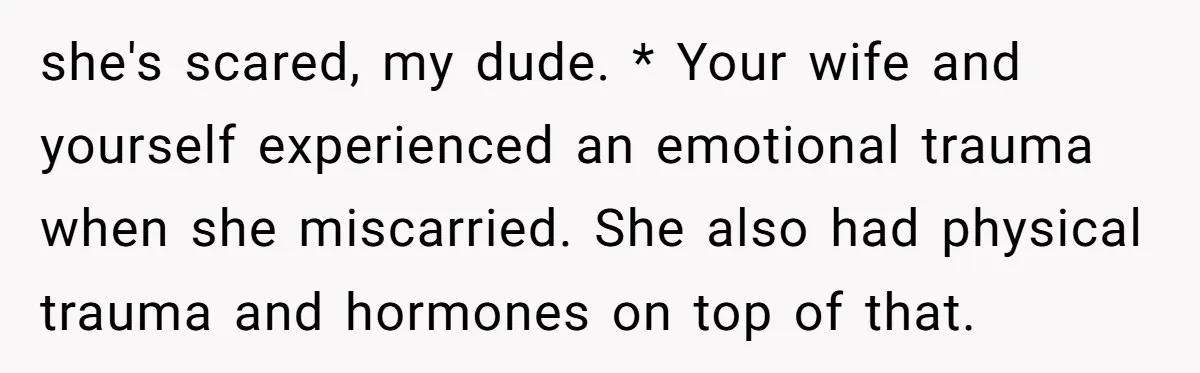 she's scared, my dude. * Your wife and yourself experienced an emotional trauma when she miscarried. She also had physical trauma and hormones on top of that.
