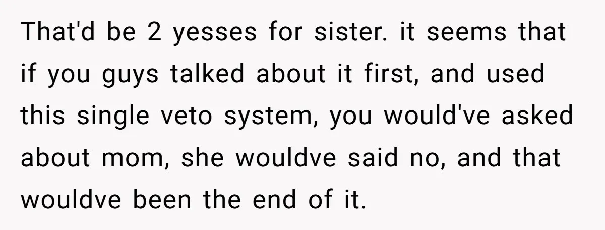 That'd be 2 yesses for sister. it seems that if you guys talked about it first, and used this single veto system, you would've asked about mom, she wouldve said...
