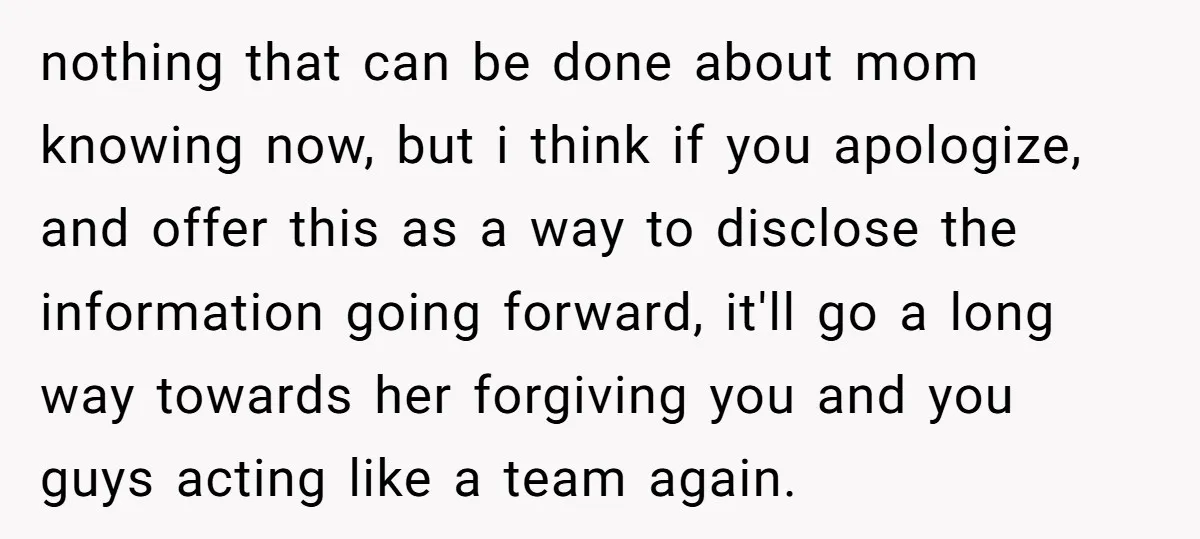 nothing that can be done about mom knowing now, but i think if you apologize, and offer this as a way to disclose the information going forward, it'll go a...