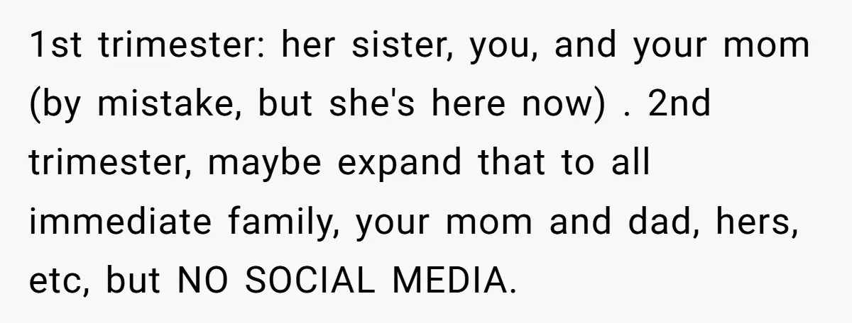 1st trimester: her sister, you, and your mom (by mistake, but she's here now) . 2nd trimester, maybe expand that to all immediate family, your mom and dad, hers, etc,...