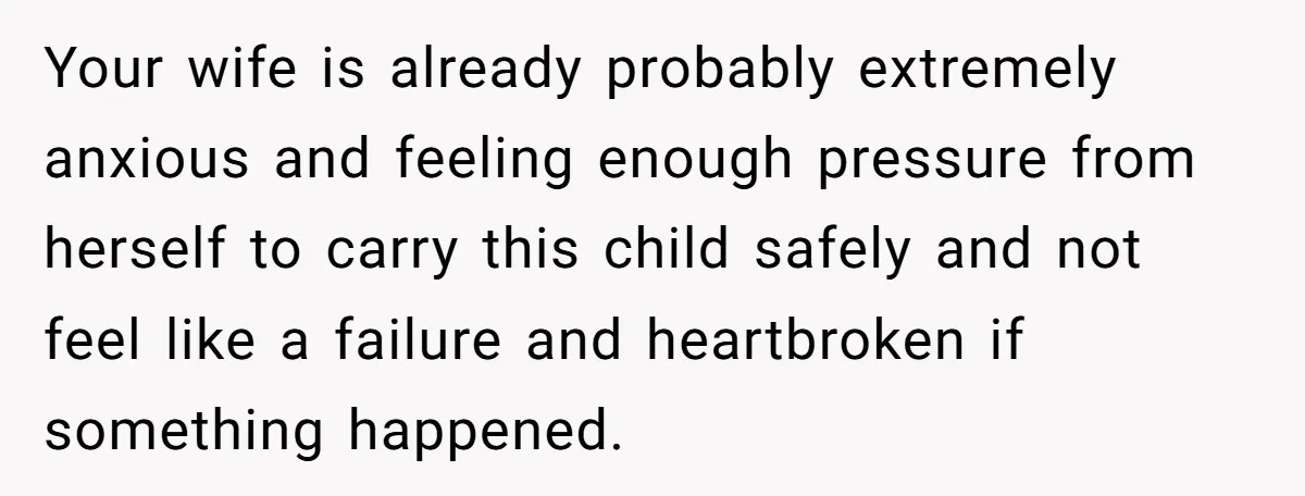 Your wife is already probably extremely anxious and feeling enough pressure from herself to carry this child safely and not feel like a failure and heartbroken if something happened.