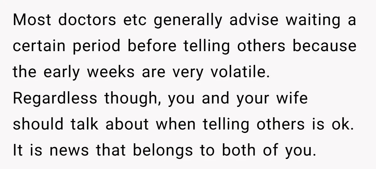 Most doctors etc generally advise waiting a certain period before telling others because the early weeks are very volatile. Regardless though, you and your wife should talk about when telling...