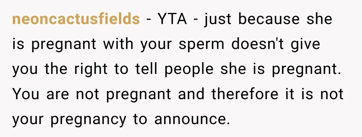 neoncactusfields − YTA - just because she is pregnant with your sperm doesn't give you the right to tell people she is pregnant. You are not pregnant and therefore it...