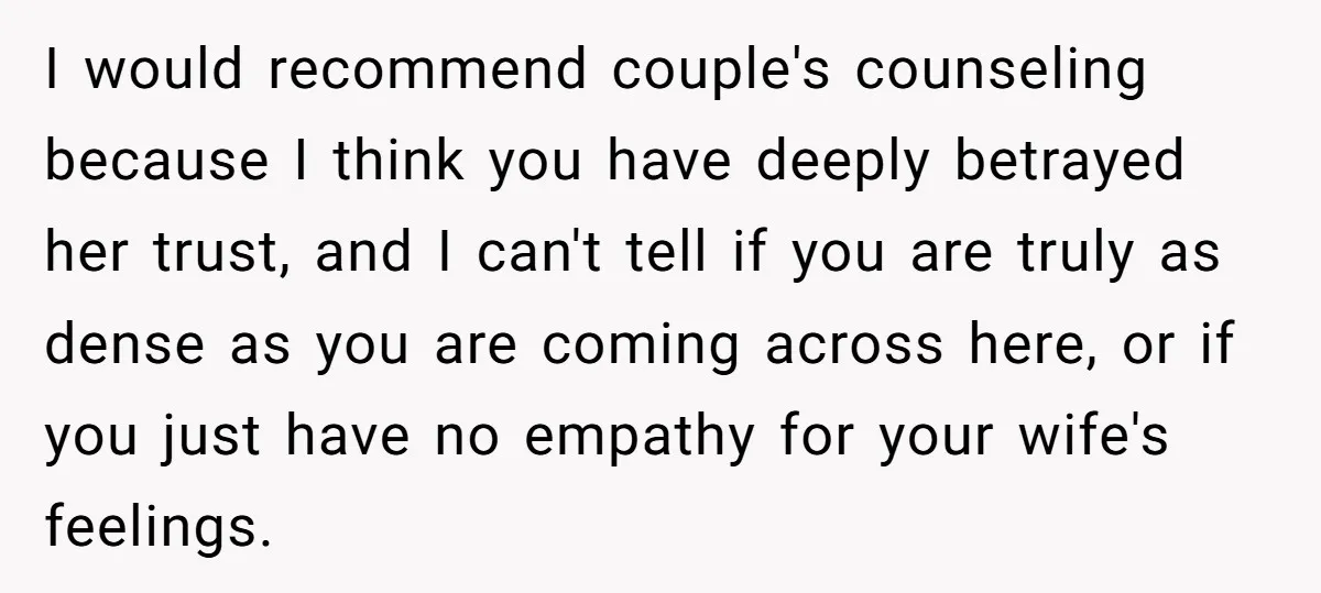 I would recommend couple's counseling because I think you have deeply betrayed her trust, and I can't tell if you are truly as dense as you are coming across here,...