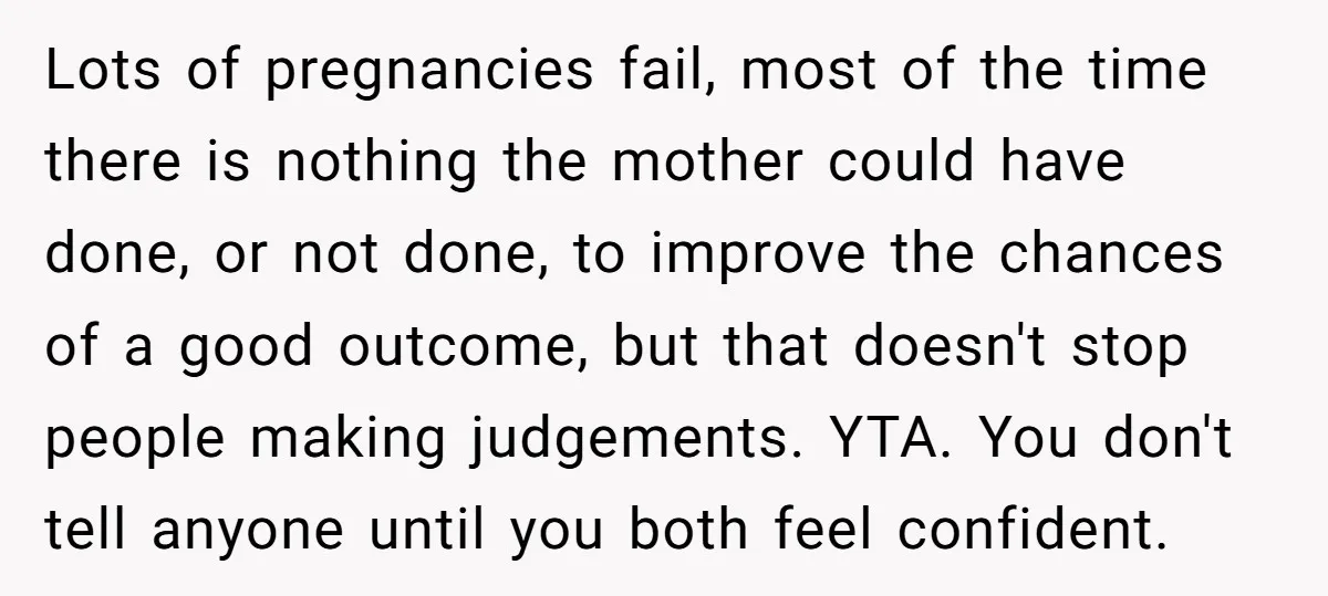 Lots of pregnancies fail, most of the time there is nothing the mother could have done, or not done, to improve the chances of a good outcome, but that doesn't...