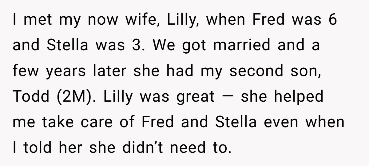 I met my now wife, Lilly, when Fred was 6 and Stella was 3. We got married and a few years later she had my second son, Todd (2M). Lilly...