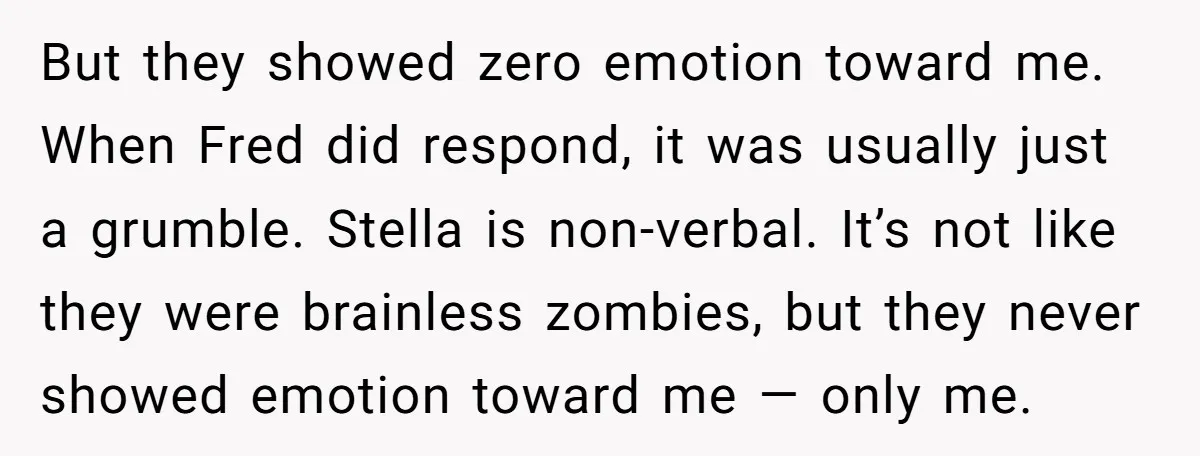 But they showed zero emotion toward me. When Fred did respond, it was usually just a grumble. Stella is non-verbal. It’s not like they were brainless zombies, but they never...