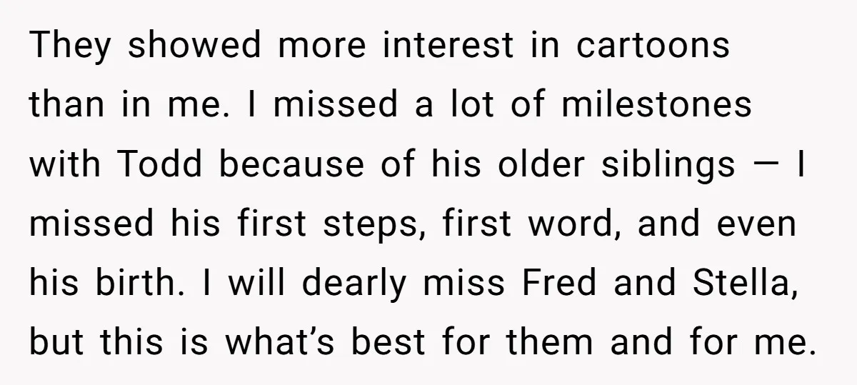 They showed more interest in cartoons than in me. I missed a lot of milestones with Todd because of his older siblings — I missed his first steps, first word,...