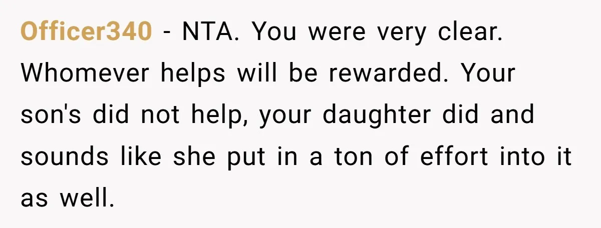 Officer340 - NTA. You were very clear. Whomever helps will be rewarded. Your son's did not help, your daughter did and sounds like she put in a ton of effort...